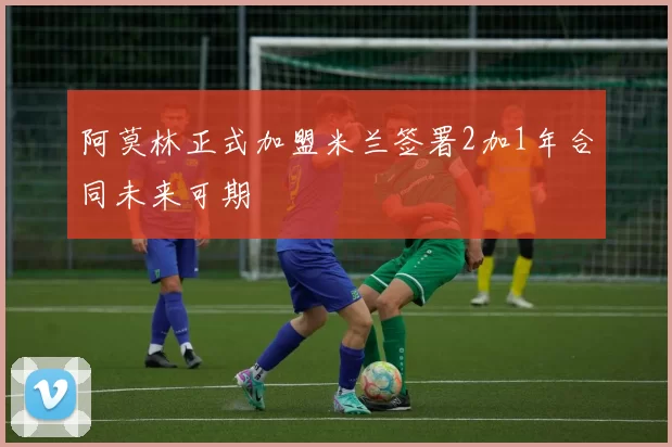阿莫林正式加盟米兰签署2加1年合同未来可期