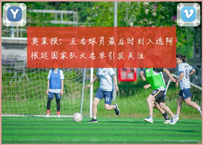 奥莱报：五名球员最后时刻入选阿根廷国家队大名单引发关注