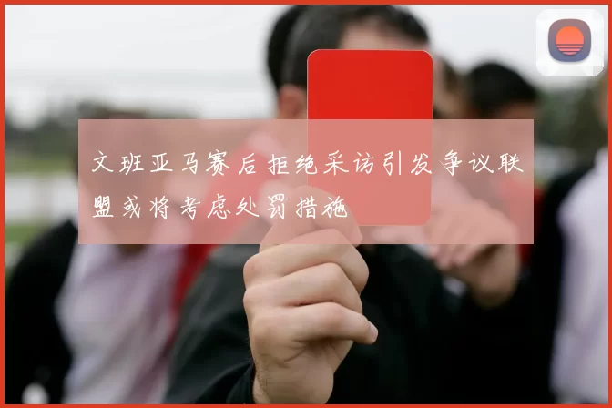 文班亚马赛后拒绝采访引发争议联盟或将考虑处罚措施