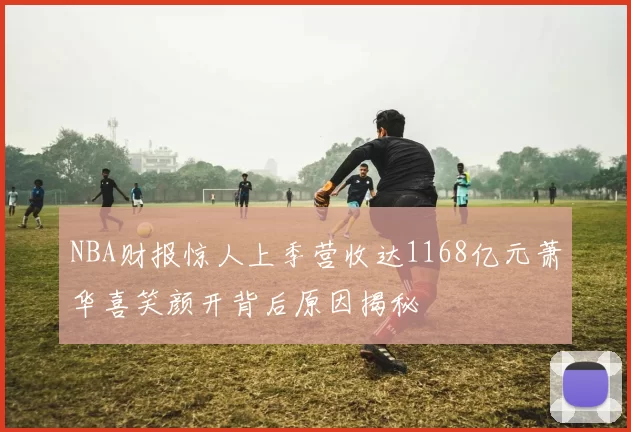 NBA财报惊人上季营收达1168亿元萧华喜笑颜开背后原因揭秘