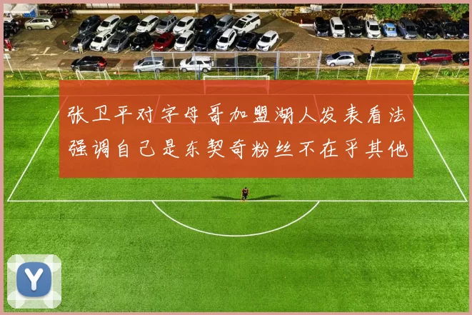 张卫平对字母哥加盟湖人发表看法强调自己是东契奇粉丝不在乎其他球员动态