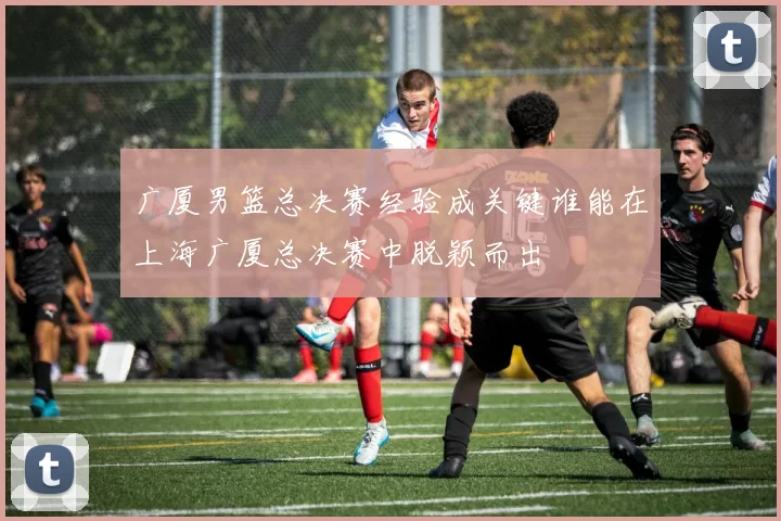 广厦男篮总决赛经验成关键谁能在上海广厦总决赛中脱颖而出