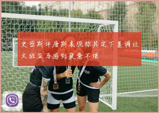 史密斯评唐斯表现称其定下基调让文班亚马感到疲惫不堪