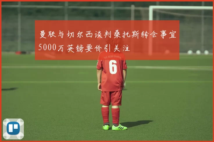 曼联与切尔西谈判桑托斯转会事宜5000万英镑要价引关注