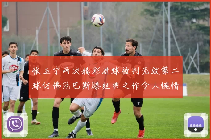 张玉宁两次精彩进球被判无效第二球仿佛范巴斯滕经典之作令人惋惜