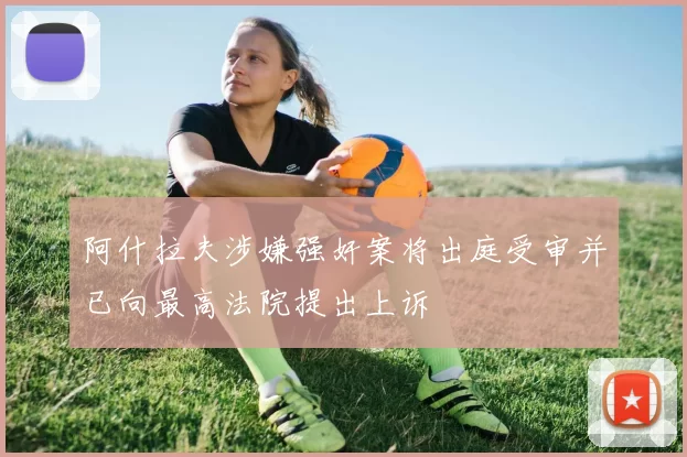 阿什拉夫涉嫌强奸案将出庭受审并已向最高法院提出上诉