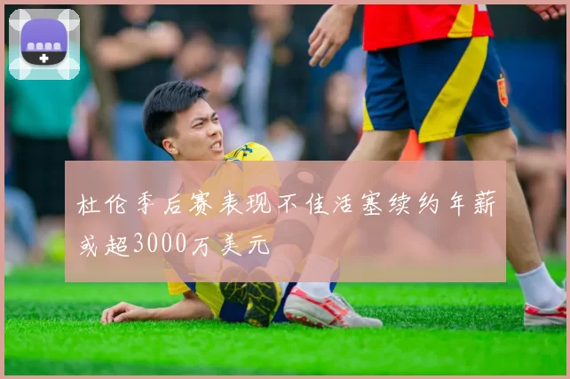 杜伦季后赛表现不佳活塞续约年薪或超3000万美元