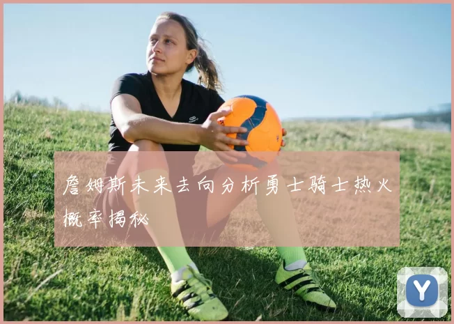 詹姆斯未来去向分析勇士骑士热火概率揭秘