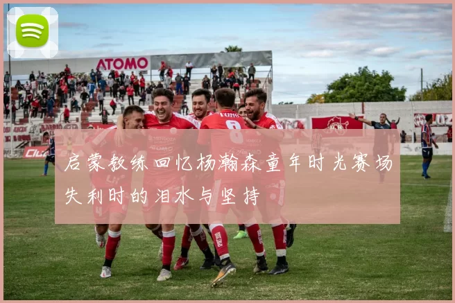 启蒙教练回忆杨瀚森童年时光赛场失利时的泪水与坚持