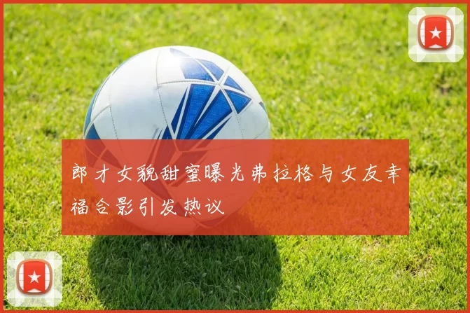 郎才女貌甜蜜曝光弗拉格与女友幸福合影引发热议