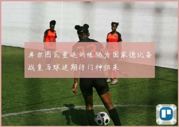 库尔图瓦重返训练场为国家德比备战皇马球迷期待门神归来
