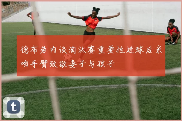 德布劳内谈淘汰赛重要性进球后亲吻手臂致敬妻子与孩子