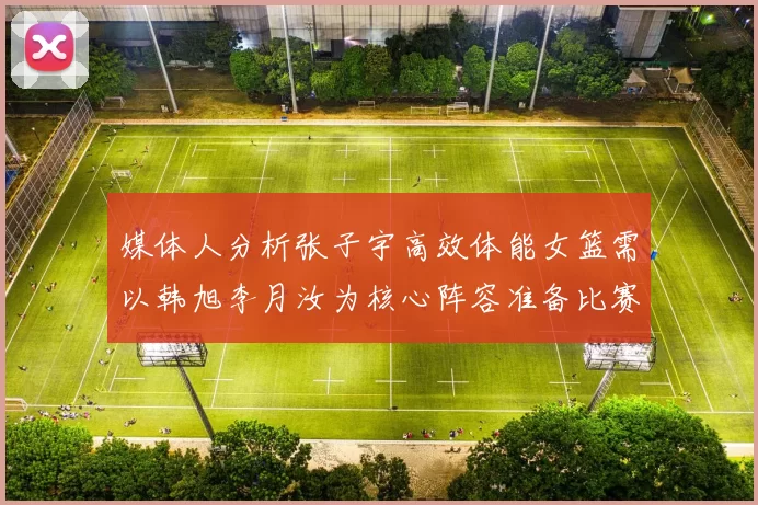 媒体人分析张子宇高效体能女篮需以韩旭李月汝为核心阵容准备比赛
