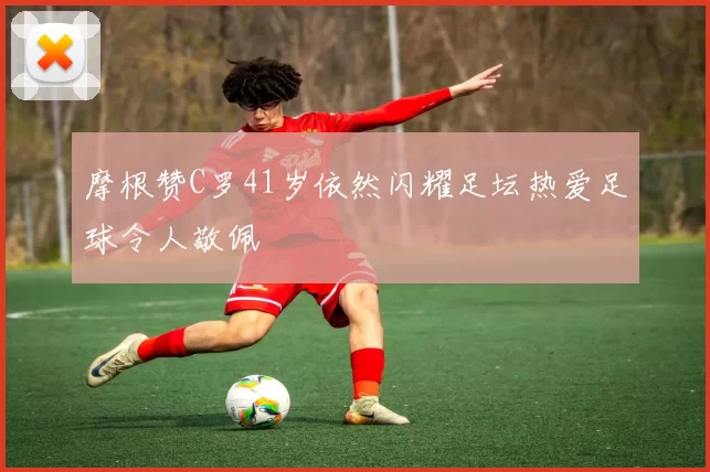 摩根赞C罗41岁依然闪耀足坛热爱足球令人敬佩