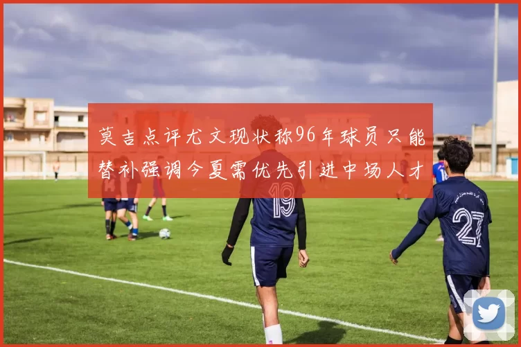 莫吉点评尤文现状称96年球员只能替补强调今夏需优先引进中场人才