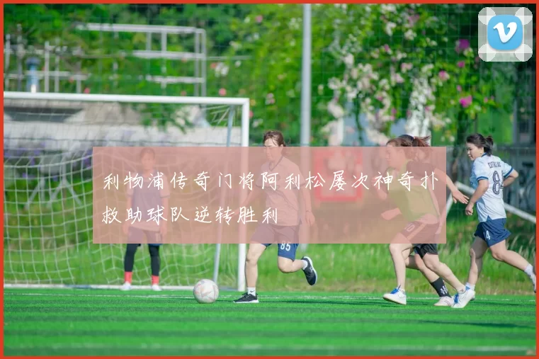 利物浦传奇门将阿利松屡次神奇扑救助球队逆转胜利