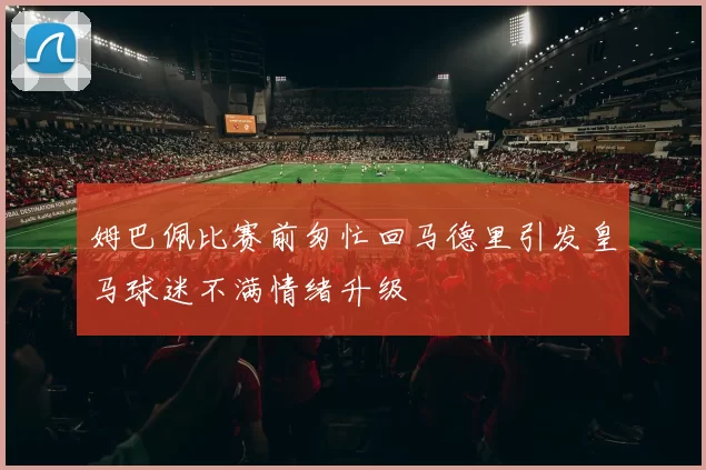 姆巴佩比赛前匆忙回马德里引发皇马球迷不满情绪升级