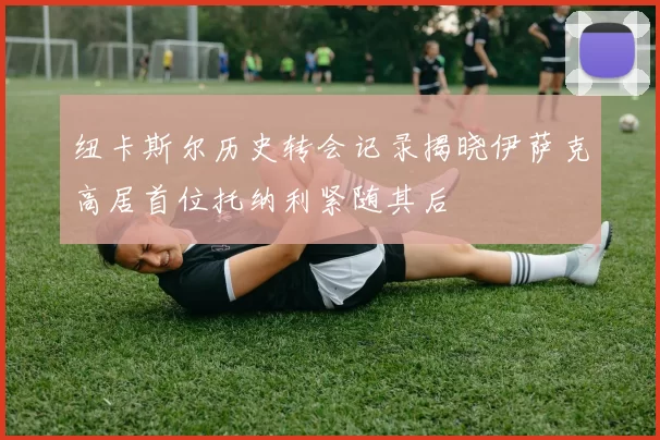 纽卡斯尔历史转会记录揭晓伊萨克高居首位托纳利紧随其后