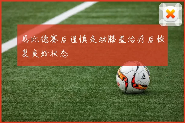 恩比德赛后谨慎走动膝盖治疗后恢复良好状态